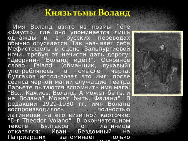 Имя Воланд взято из поэмы Гёте «Фауст», где оно упоминается лишь однажды и в русских переводах обычно опускается. Так называет себя Мефистофель в сцене Вальпургиевой ночи, требуя от нечисти дать дорогу: 