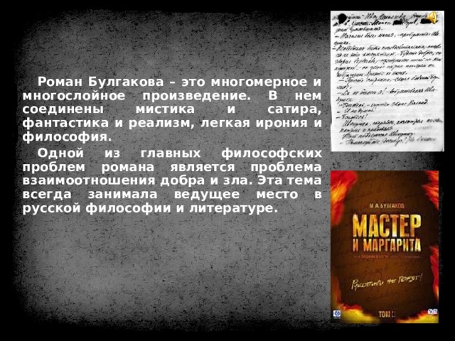 Роман Булгакова – это многомерное и многослойное произведение. В нем соединены мистика и сатира, фантастика и реализм, легкая ирония и философия. Одной из главных философских проблем романа является проблема взаимоотношения добра и зла. Эта тема всегда занимала ведущее место в русской философии и литературе.   
