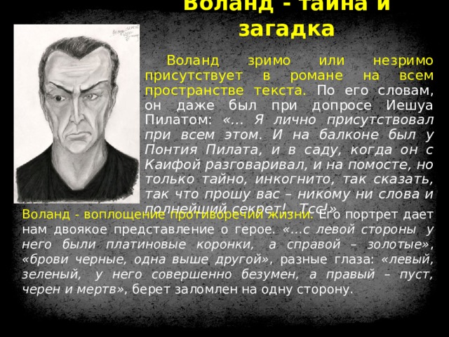 Воланд - тайна и загадка Воланд зримо или незримо присутствует в романе на всем пространстве текста. По его словам, он даже был при допросе Иешуа Пилатом: «… Я лично присутствовал при всем этом. И на балконе был у Понтия Пилата, и в саду, когда он с Каифой разговаривал, и на помосте, но только тайно, инкогнито, так сказать, так что прошу вас – никому ни слова и полнейший секрет!.. Тсс!» Воланд - воплощение противоречий жизни. Его портрет дает нам двоякое представление о герое. «…с левой стороны  у него были платиновые коронки,  а справой – золотые» , «брови черные, одна выше другой» , разные глаза: «левый, зеленый,  у него совершенно безумен, а правый – пуст, черен и мертв» , берет заломлен на одну сторону. 