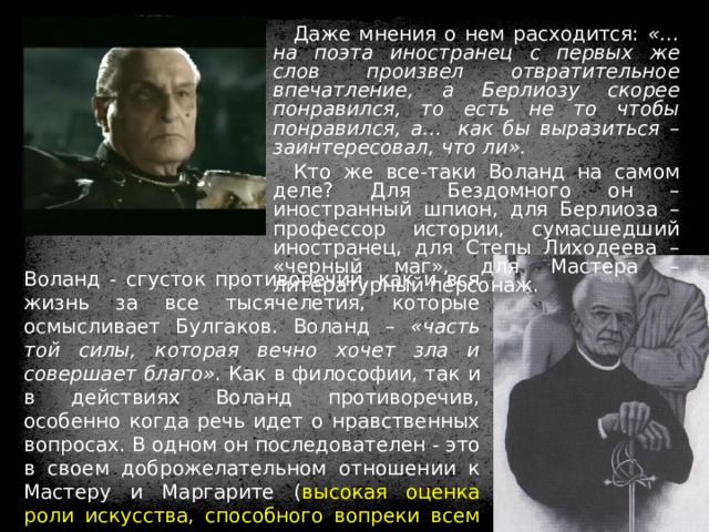 Даже мнения о нем расходится: «…на поэта иностранец с первых же слов произвел отвратительное впечатление, а Берлиозу скорее понравился, то есть не то чтобы понравился, а…  как бы выразиться – заинтересовал, что ли».  Кто же все-таки Воланд на самом деле? Для Бездомного он – иностранный шпион, для Берлиоза – профессор истории, сумасшедший иностранец, для Степы Лиходеева – «черный маг», для Мастера – литературный персонаж. Воланд - сгусток противоречий, как и вся жизнь за все тысячелетия, которые осмысливает Булгаков. Воланд – «часть той силы, которая вечно хочет зла и совершает благо» . Как в философии, так и в действиях Воланд противоречив, особенно когда речь идет о нравственных вопросах. В одном он последователен - это в своем доброжелательном отношении к Мастеру и Маргарите ( высокая оценка роли искусства, способного вопреки всем препятствиям нести людям правду и справедливость ). 
