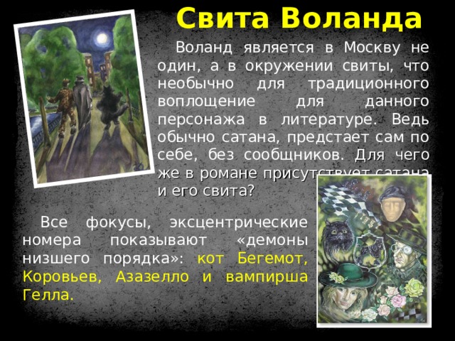 Свита Воланда Воланд является в Москву не один, а в окружении свиты, что необычно для традиционного воплощение для данного персонажа в литературе. Ведь обычно сатана, предстает сам по себе, без сообщников. Для чего же в романе присутствует сатана и его свита? Все фокусы, эксцентрические номера показывают «демоны низшего порядка»: кот Бегемот, Коровьев, Азазелло и вампирша Гелла. 