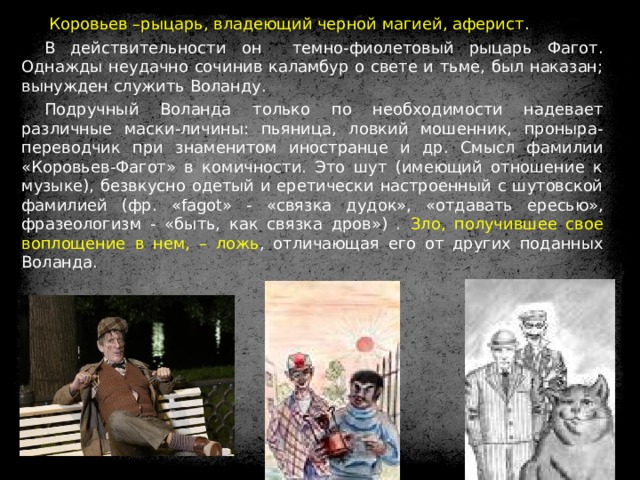  Коровьев –рыцарь, владеющий черной магией, аферист . В действительности он темно-фиолетовый рыцарь Фагот. Однажды неудачно сочинив каламбур о свете и тьме, был наказан; вынужден служить Воланду. Подручный Воланда только по необходимости надевает различные маски-личины: пьяница, ловкий мошенник, проныра-переводчик при знаменитом иностранце и др. Смысл фамилии «Коровьев-Фагот» в комичности. Это шут (имеющий отношение к музыке), безвкусно одетый и еретически настроенный с шутовской фамилией (фр. «fagot» - « связка дудок», «отдавать ересью», фразеологизм - «быть, как связка дров») . Зло, получившее свое воплощение в нем, – ложь , отличающая его от других поданных Воланда. 