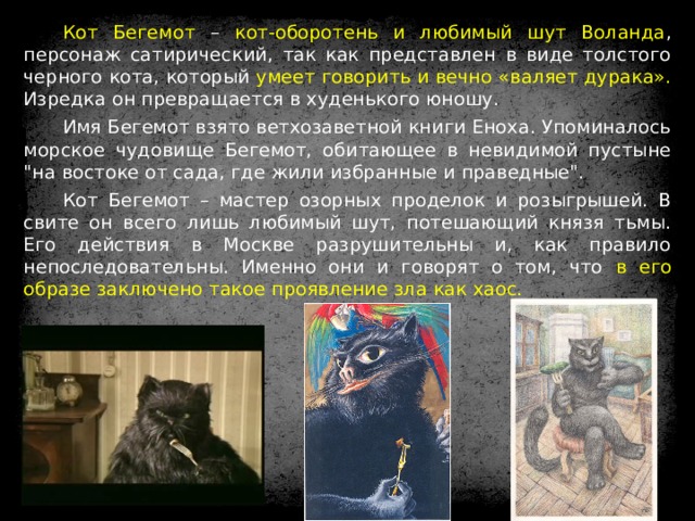 Кот Бегемот – кот-оборотень и любимый шут Воланда , персонаж сатирический, так как представлен в виде толстого черного кота, который умеет говорить и вечно «валяет дурака». Изредка он превращается в худенького юношу. Имя Бегемот взято ветхозаветной книги Еноха. Упоминалось морское чудовище Бегемот, обитающее в невидимой пустыне 
