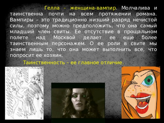  Гелла – женщина-вампир . Молчалива и таинственна почти на всем протяжении романа. Вампиры – это традиционно низший разряд нечистой силы, поэтому можно предположить, что она самый младший член свиты. Ее отсутствие в прощальном полете над Москвой делает ее еще более таинственным персонажем. О ее роли в свите мы знаем лишь то, что она может выполнить все, что попросит ее хозяин.  Таинственность – ее главное отличие. 