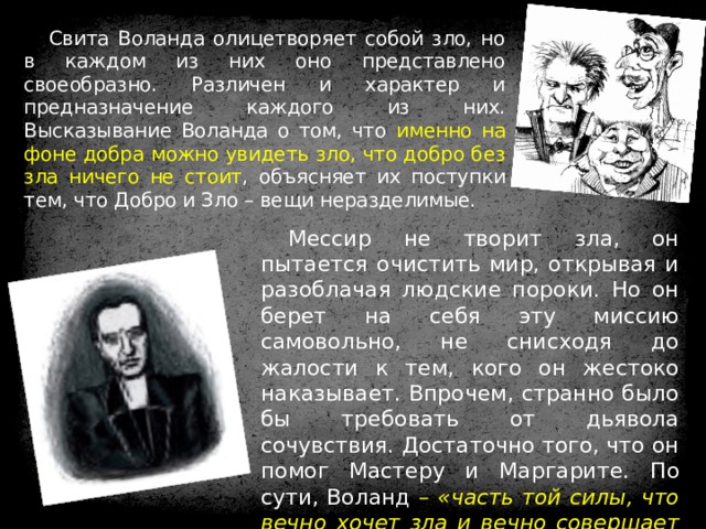 Свита Воланда олицетворяет собой зло, но в каждом из них оно представлено своеобразно. Различен и характер и предназначение каждого из них. Высказывание Воланда о том, что именно на фоне добра можно увидеть зло, что добро без зла ничего не стоит , объясняет их поступки тем, что Добро и Зло – вещи неразделимые. Мессир не творит зла, он пытается очистить мир, открывая и разоблачая людские пороки. Но он берет на себя эту миссию самовольно, не снисходя до жалости к тем, кого он жестоко наказывает. Впрочем, странно было бы требовать от дьявола сочувствия. Достаточно того, что он помог Мастеру и Маргарите.  По сути, Воланд – «часть той силы, что вечно хочет зла и вечно совершает благо» . 