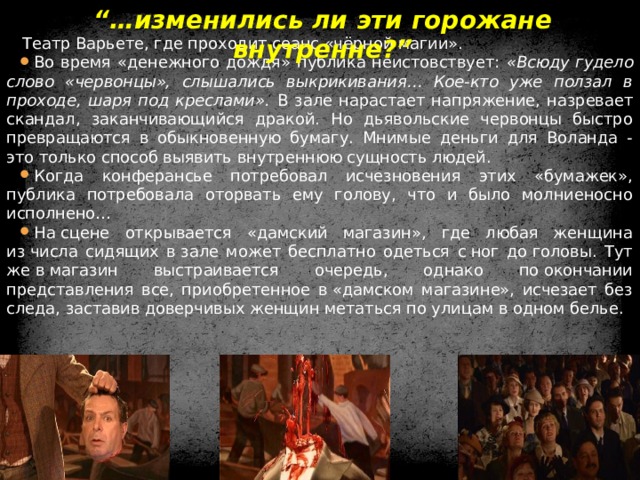 “… изменились ли эти горожане внутренне?” Театр Варьете, где проходит сеанс «чёрной магии». Во время «денежного дождя» публика неистовствует: «Всюду гудело слово «червонцы», слышались выкрикивания… Кое-кто уже ползал в проходе, шаря под креслами». В зале нарастает напряжение, назревает скандал, заканчивающийся дракой. Но дьявольские червонцы быстро превращаются в обыкновенную бумагу. Мнимые деньги для Воланда - это только способ выявить внутреннюю сущность людей. Когда конферансье потребовал исчезновения этих «бумажек», публика потребовала оторвать ему голову, что и было молниеносно исполнено… На сцене открывается «дамский магазин», где любая женщина из числа сидящих в зале может бесплатно одеться с ног до головы. Тут же в магазин выстраивается очередь, однако по окончании представления все, приобретенное в «дамском магазине», исчезает без следа, заставив доверчивых женщин метаться по улицам в одном белье.  