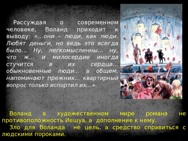 Рассуждая о современном человеке, Воланд приходит к выводу: «…они – люди, как люди. Любят деньги, но ведь это всегда было… Ну, легкомысленны… ну, что ж… и милосердие иногда стучится в их сердца… обыкновенные люди… в общем, напоминают прежних … квартирный вопрос только испортил их…».   Воланд в художественном мире романа не противоположность Иешуа, а дополнение к нему. Зло для Воланда не цель, а средство справиться с людскими пороками. 