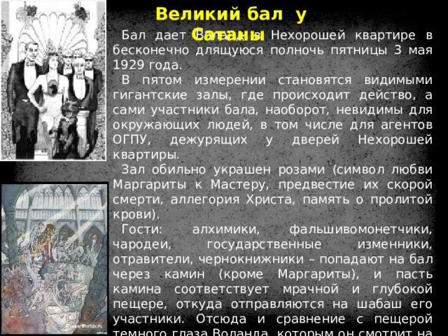 Великий бал у Сатаны Бал дает Воланд в Нехорошей квартире в бесконечно длящуюся полночь пятницы 3 мая 1929 года. В пятом измерении становятся видимыми гигантские залы, где происходит действо, а сами участники бала, наоборот, невидимы для окружающих людей, в том числе для агентов ОГПУ, дежурящих у дверей Нехорошей квартиры. Зал обильно украшен розами (символ любви Маргариты к Мастеру, предвестие их скорой смерти, аллегория Христа, память о пролитой крови). Гости: алхимики, фальшивомонетчики, чародеи, государственные изменники, отравители, чернокнижники – попадают на бал через камин (кроме Маргариты), и пасть камина соответствует мрачной и глубокой пещере, откуда отправляются на шабаш его участники. Отсюда и сравнение с пещерой темного глаза Воланда, которым он смотрит на Маргариту. В оркестре играют лучшие музыканты мира. Тем самым Булгаков иллюстрирует идею, что всякий талант в чем-то от дьявола. 