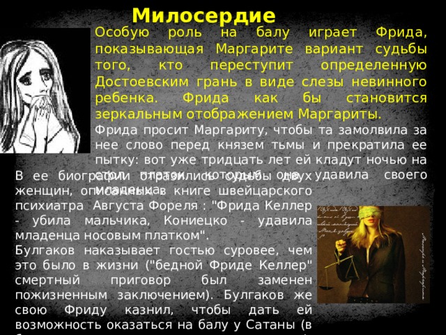 Милосердие Особую роль на балу играет Фрида, показывающая Маргарите вариант судьбы того, кто переступит определенную Достоевским грань в виде слезы невинного ребенка. Фрида как бы становится зеркальным отображением Маргариты.  Фрида просит Маргариту, чтобы та замолвила за нее слово перед князем тьмы и прекратила ее пытку: вот уже тридцать лет ей кладут ночью на стол платок, которым она удавила своего младенца. В ее биографии отразились судьбы двух женщин, описанных в книге швейцарского психиатра Августа Фореля : 
