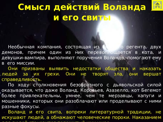 Смысл действий Воланда  и его свиты Необычная компания, состоящая из бывшего регента, двух демонов, причем один из них перевоплощается в кота, и девушки-вампира, выполняют поручения Воланда, помогают ему в  его миссии. Они призваны выявить недостатки общества и наказать людей за их грехи. Они не творят зла, они вершат справедливость. По ходу столкновения безобразного с дьявольской силой оказывается, что даже Воланд, Коровьев, Азазелло, кот Бегемот более привлекательны, умнее, чем те мерзавцы, хапуги и мошенники, которых они разоблачают или проделывают с ними разные фокусы. Воланд и его свита, вопреки литературной традиции, не искушают людей, а обнажают человеческие пороки. Наказанием для людей становится пережитый ими ужас.  