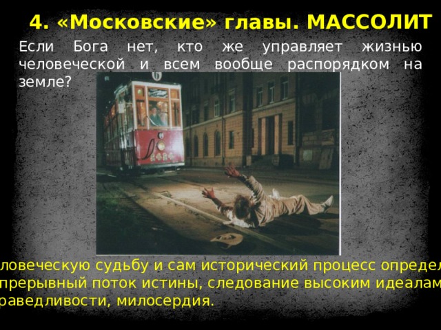 4. «Московские» главы. МАССОЛИТ Если Бога нет, кто же управляет жизнью человеческой и всем вообще распорядком на земле? Человеческую судьбу и сам исторический процесс определяет непрерывный поток истины, следование высоким идеалам справедливости, милосердия. 