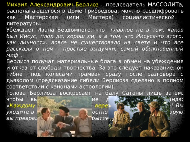 Михаил Александрович Берлиоз - председатель МАССОЛИТа, располагающегося в Доме Грибоедова, можно расшифровать как Мастерская (или Мастера) социалистической литературы. Убеждает Ивана Бездомного, что 
