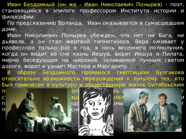Иван Бездомный (он же - Иван Николаевич Понырев) - поэт, становящийся в эпилоге профессором Института истории и философии. По предсказанию Воланда, Иван оказывается в сумасшедшем доме. Иван Николаевич Понырев убежден, что нет ни Бога, ни дьявола, а он стал жертвой гипнотизера. Вера оживает у профессора только раз в год, в ночь весеннего полнолуния, когда он видит во сне казнь Иешуа, видит Иешуа и Пилата, мирно беседующих на широкой, заливаемой лунным светом дороге, видит и узнает Мастера и Маргариту. В образе Бездомного проявился скептицизм Булгакова относительно возможности перерождения к лучшему тех, кто был привнесен в культуру и общественную жизнь Октябрьским переворотом 1917 г., утопией оказалась идея, что они смогут стать творцами новой национальной культуры. 