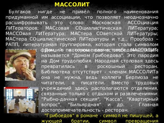 МАССОЛИТ Булгаков нигде не привёл полного наименования придуманной им ассоциации, что позволяет неоднозначно расшифровывать это слово: Московская АССОциация ЛИТераторов; МАСсовая СОциалистическая ЛИТература; МАССОвая ЛИТература; МАСтера СОветской ЛИТературы; МАСтера СОциалистической ЛИТературы и т.д., Прообраз – РАПП, литературная группировка, которая стала символом карательных функций по отношению к свободомыслящим художникам. Дом, в котором разместился МАССОЛИТ, называется 