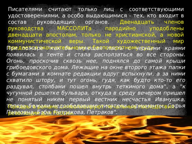 Писателями считают только лиц с соответствующими удостоверениями, а особо выдающимися - тех, кто входит в состав руководящих органов. Двенадцать членов руководства МАССОЛИТа пародийно уподоблены двенадцати апостолам, только не христианской, а новой коммунистической веры. Такой художественный мир предается окончательному и бесповоротному суду. При пожаре 