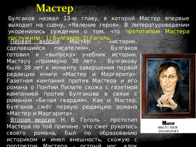 Булгаков назвал 13-ю главу, в которой Мастер впервые выходит на сцену, «Явление героя». В литературоведении укоренились суждения о том, что прототипом Мастера послужили : 1) Булгаков; 2) Гоголь. Первая версия : Мастер - «историк, сделавшийся писателем», - Булгаков готовил к «выпуску» учебник истории. Мастеру «примерно 38 лет» - Булгакову было 38 лет к моменту завершения первой редакции книги «Мастер и Маргарита». Газетная кампания против Мастера и его романа о Понтии Пилате схожа с газетной кампанией против Булгакова в связи с романом «Белая гвардия». Как и Мастер, Булгаков сжёг первую редакцию романа «Мастер и Маргарита». Вторая версия : Н. В. Гоголь - прототип Мастера по той причине, что сжег рукопись своего романа, был по образованию историком и имел внешность, схожую с портретом Мастера - острый нос, клок волос, свешивающийся на лоб. Но Гоголь - писатель, а Мастер себя таковым не считает. 