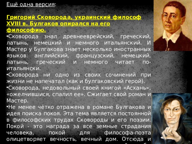 Ещё одна версия : Григорий Сковорода, украинский философ XVIII в. Булгаков опирался на его философию. Сковорода знал древнееврейский, греческий, латынь, немецкий и немного итальянский. И Мастер у Булгакова знает несколько иностранных языков: английский, французский, немецкий, латынь, греческий и немного читает по-итальянски. Сковорода ни одно из своих сочинений при жизни не напечатал (как и булгаковский герой). Сковорода, недовольный своей книгой «Асхань», «ожелчившися, спалил ее». Сжигает свой роман и Мастер. Не менее чётко отражена в романе Булгакова и идея поиска покоя. Эта тема является постоянной в философских трудах Сковороды и его поэзии. Покой - это награда за все земные страдания человека, покой для философа-поэта олицетворяет вечность, вечный дом. Отсюда и смысл «определения свыше» посмертной судьбы Мастера в романе Булгакова: «Он не заслужил света, он заслужил покой». 
