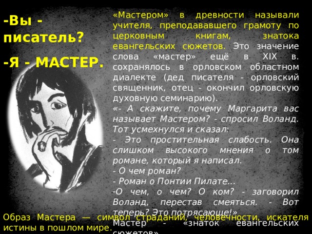 «Мастером» в древности называли учителя, преподававшего грамоту по церковным книгам, знатока евангельских сюжетов. Это значение слова «мастер» ещё в XIX в. сохранялось в орловском областном диалекте (дед писателя - орловский священник, отец - окончил орловскую духовную семинарию). «- А скажите, почему Маргарита вас называет Мастером? - спросил Воланд. Тот усмехнулся и сказал: - Это простительная слабость. Она слишком высокого мнения о том романе, который я написал. - О чем роман? - Роман о Понтии Пилате... О чем, о чем? О ком? - заговорил Воланд, перестав смеяться. - Вот теперь? Это потрясающе!» Мастер - «знаток евангельских сюжетов». -Вы - писатель? -Я - МАСТЕР. Образ Мастера — символ страданий, человечности, искателя истины в пошлом мире. 