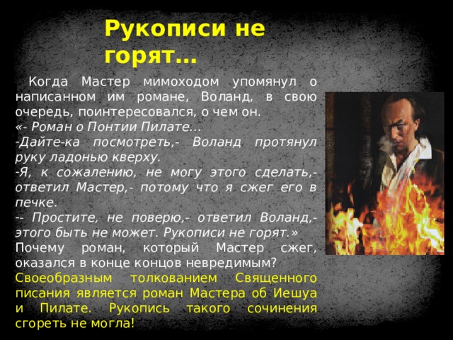 Рукописи не горят…  Когда Мастер мимоходом упомянул о написанном им романе, Воланд, в свою очередь, поинтересовался, о чем он. «- Роман о Понтии Пилате… Дайте-ка посмотреть,- Воланд протянул руку ладонью кверху. Я, к сожалению, не могу этого сделать,- ответил Мастер,- потому что я сжег его в печке. - Простите, не поверю,- ответил Воланд,- этого быть не может. Рукописи не горят.» Почему роман, который Мастер сжег, оказался в конце концов невредимым? Своеобразным толкованием Священного писания является роман Мастера об Иешуа и Пилате. Рукопись такого сочинения сгореть не могла! 