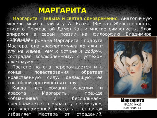 МАРГАРИТА Маргарита - ведьма и святая одновременно. Аналогичную модель можно найти у А. Блока (Вечная Женственность, стихи о Прекрасной Даме) Как и многие символисты, Блок опирался в своей поэзии на философию Владимира Соловьева. В начале романа Маргарита - подруга Мастера, она «восприимчива ко лжи и злу не менее, чем к истине и добру», сострадая возлюбленному, с успехом лжёт мужу. Постепенно она перерождается и в конце повествования обретает нравственную силу, делающую её способной противостоять злу. Когда «все обманы исчезли» и красота Маргариты, прежде «обманчивая и бессильная», преображается в «красоту неземную», эта «непомерной красоты женщина» избавляет Мастера от страданий, способствует возрождению созданного им романа и побеждает смерть. 