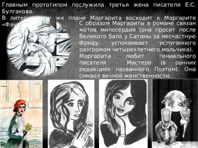 Главным прототипом послужила третья жена писателя Е.С. Булгакова. В литературном же плане Маргарита восходит к Маргарите «Фауста» В. Гёте. С образом Маргариты в романе связан мотив милосердия (она просит после Великого бала у Сатаны за несчастную Фриду, успокаивает испуганного разгромом четырехлетнего мальчика). Маргарита любит гениального писателя - Мастера (в ранних редакциях названного Поэтом). Она символ вечной женственности. 
