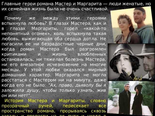 Главные герои романа Мастер и Маргарита — люди женатые, но их семейная жизнь была не очень счастливой. Почему же между этими героями вспыхнула любовь? В глазах Мастера, как и в глазах Маргариты, горел «какой-то непонятный огонек», коль вспыхнула такая любовь, выжигающая оба сердца дотла. Не погасили ее ни безрадостные черные дни, когда роман Мастера был разгромлен критиками и жизнь влюбленных остановилась, ни тяжелая болезнь Мастера, ни его внезапное исчезновение на многие месяцы. У этой любви оказался мирный домашний характер. Маргарита не могла расстаться с Мастером ни на минуту, даже когда его не было: “Ах, право, дьяволу бы я заложила душу, чтобы только узнать, жив он или нет!” . История Мастера и Маргариты, словно прозрачный ручей, пересекает все пространство романа, прорываясь сквозь завалы и пропасти на ее пути и уходя в потусторонний мир, в вечность. Маргарита и Мастер не заслужили света. Иешуа и Воланд наградили их вечным покоем. 