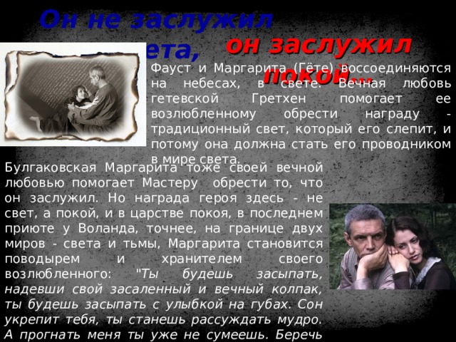 Он не заслужил света, он заслужил покой… Фауст и Маргарита (Гёте) воссоединяются на небесах, в свете. Вечная любовь гетевской Гретхен помогает ее возлюбленному обрести награду - традиционный свет, который его слепит, и потому она должна стать его проводником в мире света. Булгаковская Маргарита тоже своей вечной любовью помогает Мастеру обрести то, что он заслужил. Но награда героя здесь - не свет, а покой, и в царстве покоя, в последнем приюте у Воланда, точнее, на границе двух миров - света и тьмы, Маргарита становится поводырем и хранителем своего возлюбленного: 