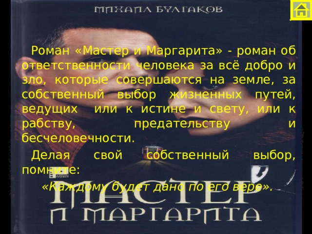 Роман «Мастер и Маргарита» - роман об ответственности человека за всё добро и зло, которые совершаются на земле, за собственный выбор жизненных путей, ведущих или к истине и свету, или к рабству, предательству и бесчеловечности. Делая свой собственный выбор, помните: «Каждому будет дано по его вере». 