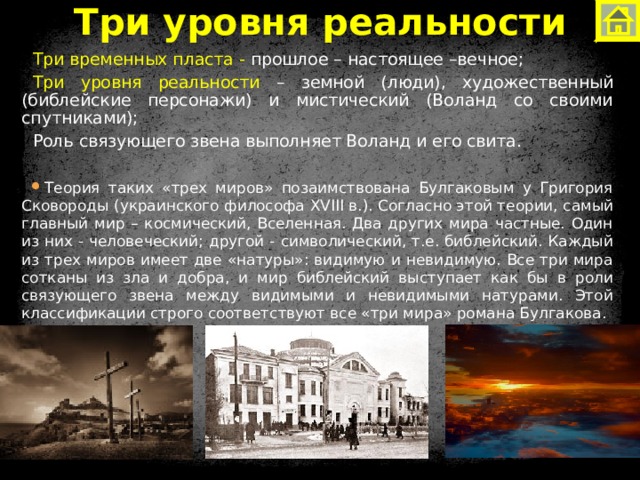 Три уровня реальности Три временных пласта - прошлое – настоящее –вечное; Три уровня реальности – земной (люди), художественный (библейские персонажи) и мистический (Воланд со своими спутниками); Роль связующего звена выполняет Воланд и его свита. Теория таких «трех миров» позаимствована Булгаковым у Григория Сковороды (украинского философа XVIII в.). Согласно этой теории, самый главный мир – космический, Вселенная. Два других мира частные. Один из них - человеческий; другой - символический, т.е. библейский. Каждый из трех миров имеет две «натуры»: видимую и невидимую. Все три мира сотканы из зла и добра, и мир библейский выступает как бы в роли связующего звена между видимыми и невидимыми натурами. Этой классификации строго соответствуют все «три мира» романа Булгакова. 