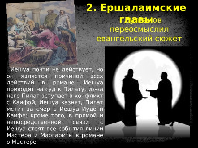 2. Ершалаимские главы Булгаков переосмыслил евангельский сюжет Иешуа почти не действует, но он является причиной всех действий в романе: Иешуа приводят на суд к Пилату, из-за него Пилат вступает в конфликт с Каифой, Иешуа казнят, Пилат мстит за смерть Иешуа Иуде и Каифе; кроме того, в прямой и непосредственной связи с Иешуа стоят все события линии Мастера и Маргариты в романе о Мастере. 