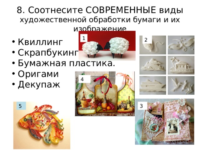 8. Соотнесите СОВРЕМЕННЫЕ виды художественной обработки бумаги и их изображение 1  Квиллинг  Скрапбукинг  Бумажная пластика.  Оригами  Декупаж 2 4 3 5 
