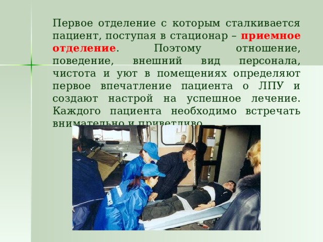   Первое отделение с которым сталкивается пациент, поступая в стационар – приемное отделение . Поэтому отношение, поведение, внешний вид персонала, чистота и уют в помещениях определяют первое впечатление пациента о ЛПУ и создают настрой на успешное лечение. Каждого пациента необходимо встречать внимательно и приветливо. 