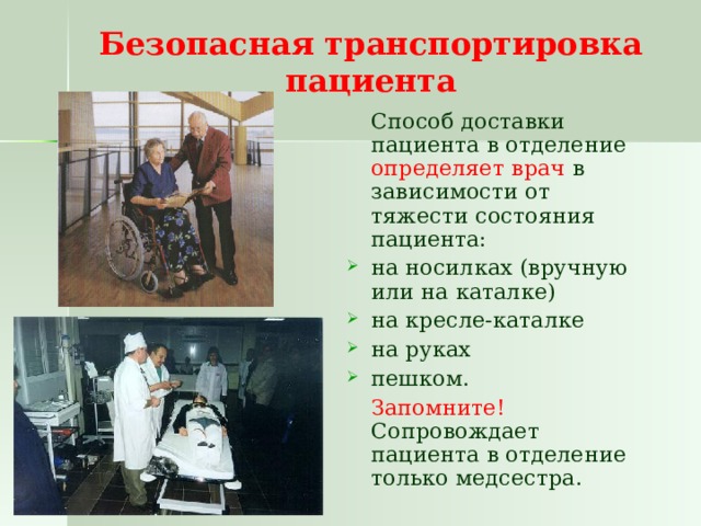 Безопасная транспортировка пациента  Способ доставки пациента в отделение определяет врач в зависимости от тяжести состояния пациента: на носилках (вручную или на каталке) на кресле-каталке на руках пешком.  Запомните! Сопровождает пациента в отделение только медсестра. 