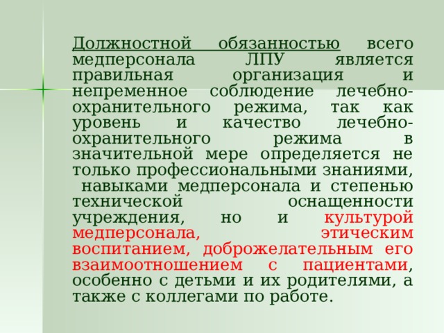   Должностной обязанностью всего медперсонала ЛПУ является правильная организация и непременное соблюдение лечебно-охранительного режима, так как уровень и качество лечебно-охранительного режима в значительной мере определяется не только профессиональными знаниями, навыками медперсонала и степенью технической оснащенности учреждения, но и культурой медперсонала, этическим воспитанием, доброжелательным его взаимоотношением с пациентами , особенно с детьми и их родителями, а также с коллегами по работе. 