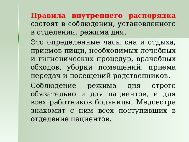   Правила внутреннего распорядка состоят в соблюдении, установленного в отделении, режима дня.   Это определенные часы сна и отдыха, приемов пищи, необходимых лечебных и гигиенических процедур, врачебных обходов, уборки помещений, приема передач и посещений родственников.   Соблюдение режима дня строго обязательно и для пациентов, и для всех работников больницы. Медсестра знакомит с ним всех поступивших в отделение пациентов. 