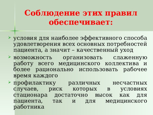 Соблюдение этих правил  обеспечивает: условия для наиболее эффективного способа удовлетворения всех основных потребностей пациента, а значит – качественный уход возможность организовать слаженную работу всего медицинского коллектива и более рационально использовать рабочее время каждого профилактику различных несчастных случаев, риск которых в условиях стационара достаточно высок как для пациента, так и для медицинского работника 