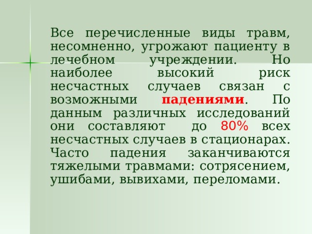   Все перечисленные виды травм, несомненно, угрожают пациенту в лечебном учреждении. Но наиболее высокий риск несчастных случаев связан с возможными падениями . По данным различных исследований они составляют до 80% всех несчастных случаев в стационарах. Часто падения заканчиваются тяжелыми травмами: сотрясением, ушибами, вывихами, переломами. 