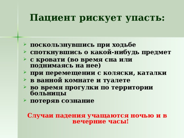 Пациент рискует упасть:   поскользнувшись при ходьбе споткнувшись о какой-нибудь предмет с кровати (во время сна или поднимаясь на нее) при перемещении с коляски, каталки в ванной комнате и туалете во время прогулки по территории больницы потеряв сознание  Случаи падения учащаются ночью и в вечерние часы! 