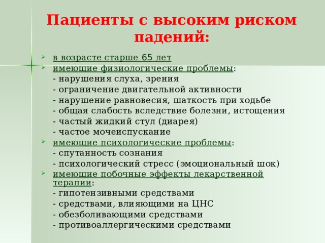 Пациенты с высоким риском падений:   в возрасте старше 65 лет имеющие физиологические проблемы :  - нарушения слуха, зрения  - ограничение двигательной активности  - нарушение равновесия, шаткость при ходьбе  - общая слабость вследствие болезни, истощения  - частый жидкий стул (диарея)  - частое мочеиспускание имеющие психологические проблемы :  - спутанность сознания  - психологический стресс (эмоциональный шок) имеющие побочные эффекты лекарственной терапии :  - гипотензивными средствами  - средствами, влияющими на ЦНС  - обезболивающими средствами  - противоаллергическими средствами 