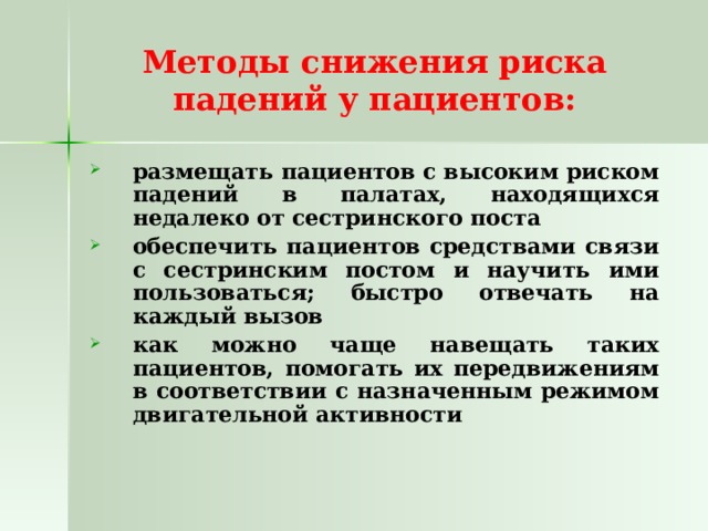 Методы снижения риска падений у пациентов: размещать пациентов с высоким риском падений в палатах, находящихся недалеко от сестринского поста обеспечить пациентов средствами связи с сестринским постом и научить ими пользоваться; быстро отвечать на каждый вызов как можно чаще навещать таких пациентов, помогать их передвижениям в соответствии с назначенным режимом двигательной активности 