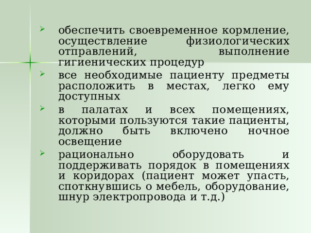 обеспечить своевременное кормление, осуществление физиологических отправлений, выполнение гигиенических процедур все необходимые пациенту предметы расположить в местах, легко ему доступных в палатах и всех помещениях, которыми пользуются такие пациенты, должно быть включено ночное освещение рационально оборудовать и поддерживать порядок в помещениях и коридорах (пациент может упасть, споткнувшись о мебель, оборудование, шнур электропровода и т.д.) 