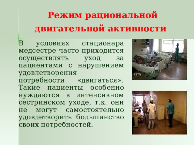 Режим рациональной двигательной активности    В условиях стационара медсестре часто приходится осуществлять уход за пациентами с нарушением удовлетворения потребности «двигаться». Такие пациенты особенно нуждаются в интенсивном сестринском уходе, т.к. они не могут самостоятельно удовлетворить большинство своих потребностей. 