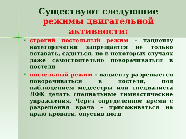 Существуют следующие режимы двигательной активности: строгий постельный режим – пациенту категорически запрещается не только вставать, садиться, но в некоторых случаях даже самостоятельно поворачиваться в постели постельный режим – пациенту разрешается поворачиваться в постели, под наблюдением медсестры или специалиста ЛФК делать специальные гимнастические упражнения. Через определенное время с разрешения врача – присаживаться на краю кровати, опустив ноги 