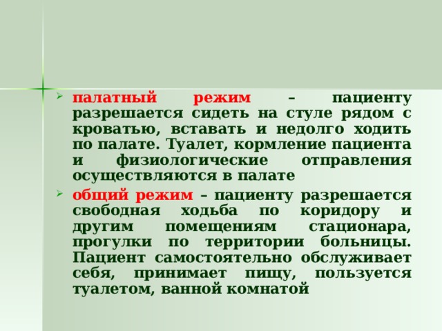 палатный режим – пациенту разрешается сидеть на стуле рядом с кроватью, вставать и недолго ходить по палате. Туалет, кормление пациента и физиологические отправления осуществляются в палате общий режим – пациенту разрешается свободная ходьба по коридору и другим помещениям стационара, прогулки по территории больницы. Пациент самостоятельно обслуживает себя, принимает пищу, пользуется туалетом, ванной комнатой  
