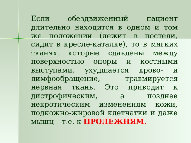   Если обездвиженный пациент длительно находится в одном и том же положении (лежит в постели, сидит в кресле-каталке), то в мягких тканях, которые сдавлены между поверхностью опоры и костными выступами, ухудшается крово- и лимфообращение, травмируется нервная ткань. Это приводит к дистрофическим, а позднее некротическим изменениям кожи, подкожно-жировой клетчатки и даже мышц – т.е. к ПРОЛЕЖНЯМ . 
