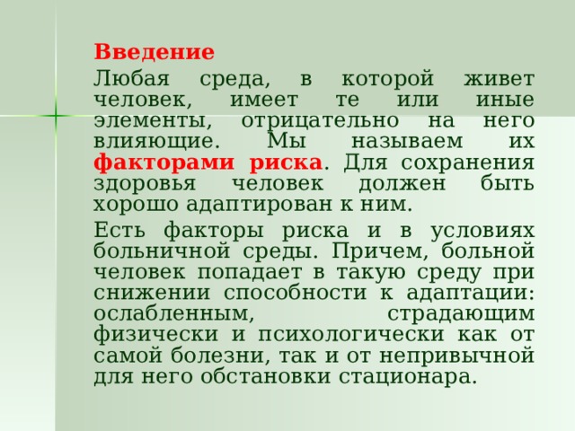   Введение   Любая среда, в которой живет человек, имеет те или иные элементы, отрицательно на него влияющие. Мы называем их факторами риска . Для сохранения здоровья человек должен быть хорошо адаптирован к ним.   Есть факторы риска и в условиях больничной среды. Причем, больной человек попадает в такую среду при снижении способности к адаптации: ослабленным, страдающим физически и психологически как от самой болезни, так и от непривычной для него обстановки стационара.  