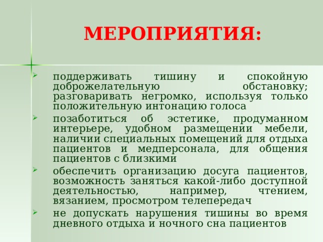 МЕРОПРИЯТИЯ: поддерживать тишину и спокойную доброжелательную обстановку; разговаривать негромко, используя только положительную интонацию голоса позаботиться об эстетике, продуманном интерьере, удобном размещении мебели, наличии специальных помещений для отдыха пациентов и медперсонала, для общения пациентов с близкими обеспечить организацию досуга пациентов, возможность заняться какой-либо доступной деятельностью, например, чтением, вязанием, просмотром телепередач не допускать нарушения тишины во время дневного отдыха и ночного сна пациентов 