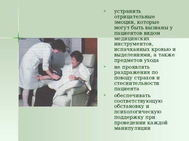 устранить отрицательные эмоции, которые могут быть вызваны у пациентов видом медицинских инструментов, испачканных кровью и выделениями, а также предметов ухода не проявлять раздражения по поводу страхов и стеснительности пациента обеспечивать соответствующую обстановку и психологическую поддержку при проведении каждой манипуляции 