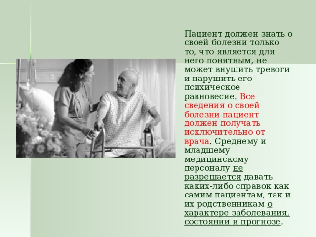  Пациент должен знать о своей болезни только то, что является для него понятным, не может внушить тревоги и нарушить его психическое равновесие. Все сведения о своей болезни пациент должен получать исключительно от врача . Среднему и младшему медицинскому персоналу не разрешается давать каких-либо справок как самим пациентам, так и их родственникам о характере заболевания, состоянии и прогнозе . 