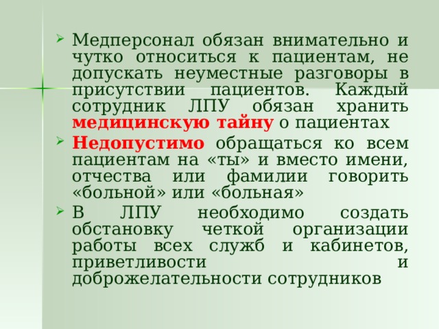Медперсонал обязан внимательно и чутко относиться к пациентам, не допускать неуместные разговоры в присутствии пациентов. Каждый сотрудник ЛПУ обязан хранить медицинскую тайну о пациентах Недопустимо обращаться ко всем пациентам на «ты» и вместо имени, отчества или фамилии говорить «больной» или «больная» В ЛПУ необходимо создать обстановку четкой организации работы всех служб и кабинетов, приветливости и доброжелательности сотрудников 
